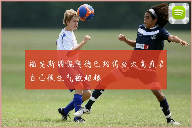 福克斯调侃阿德巴约得分太高直言自己很生气被超越