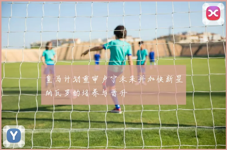 皇马计划重审卢宁未来并加快新星纳瓦罗的培养与晋升