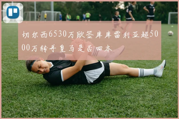 切尔西6530万欧签库库雷利亚超5000万转手皇马是否回本