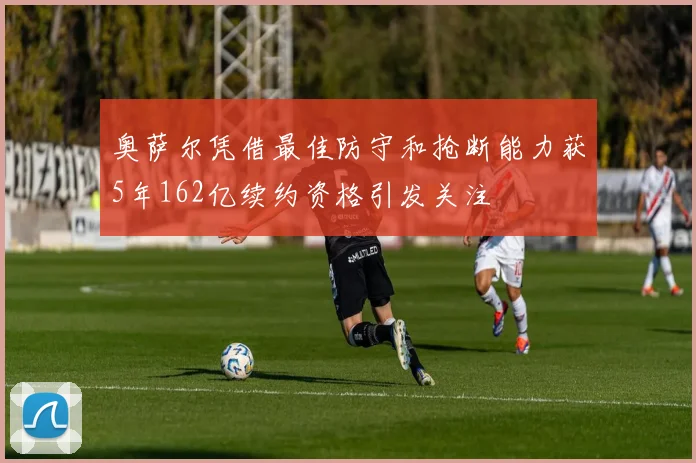 奥萨尔凭借最佳防守和抢断能力获5年162亿续约资格引发关注