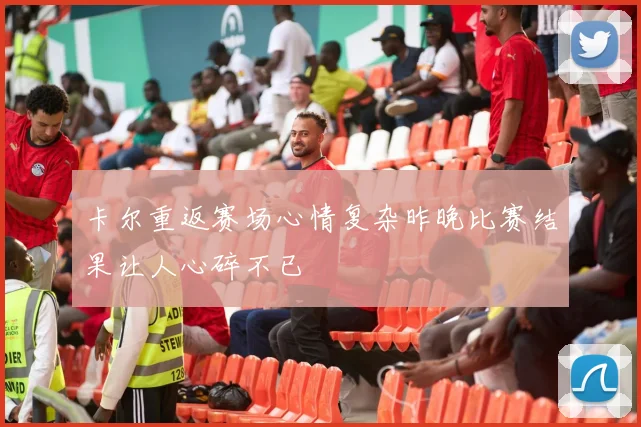卡尔重返赛场心情复杂昨晚比赛结果让人心碎不已