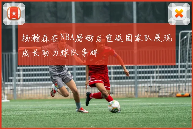 杨瀚森在NBA磨砺后重返国家队展现成长助力球队争辉