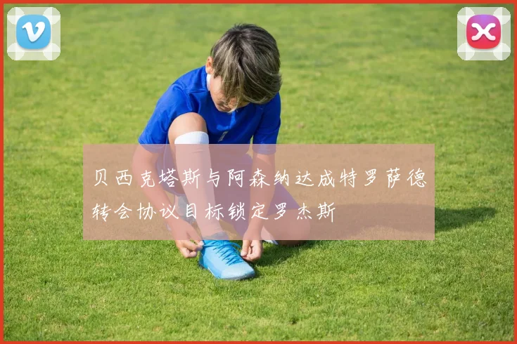 贝西克塔斯与阿森纳达成特罗萨德转会协议目标锁定罗杰斯