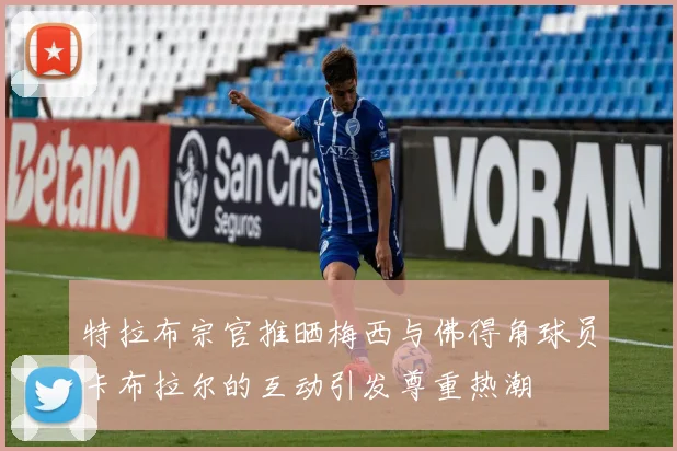 特拉布宗官推晒梅西与佛得角球员卡布拉尔的互动引发尊重热潮