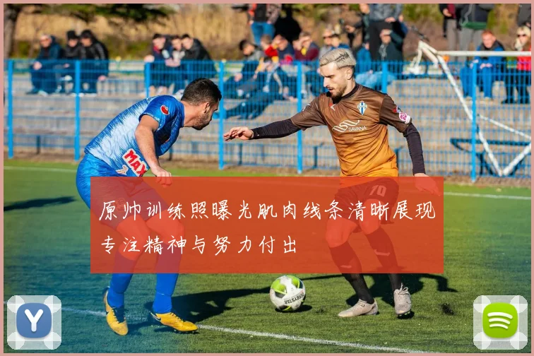 原帅训练照曝光肌肉线条清晰展现专注精神与努力付出