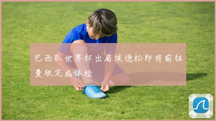 巴西队世界杯出局埃德松即将前往曼联完成体检