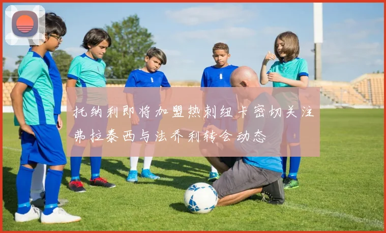 托纳利即将加盟热刺纽卡密切关注弗拉泰西与法乔利转会动态