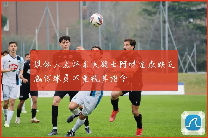 媒体人点评东决骑士阿特金森缺乏威信球员不重视其指令