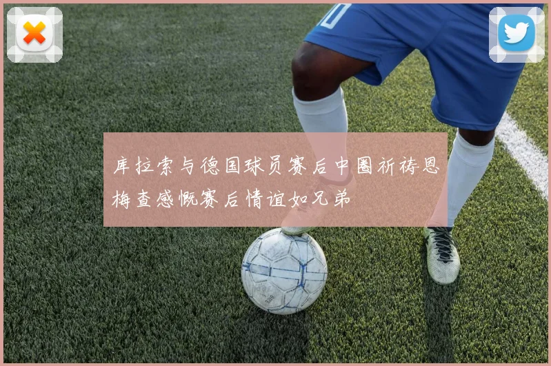 库拉索与德国球员赛后中圈祈祷恩梅查感慨赛后情谊如兄弟