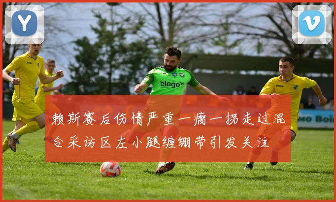 赖斯赛后伤情严重一瘸一拐走过混合采访区左小腿缠绷带引发关注