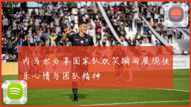 内马尔分享国家队欢笑瞬间展现快乐心情与团队精神