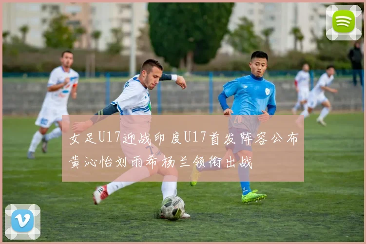 女足U17迎战印度U17首发阵容公布黄沁怡刘雨希杨兰领衔出战