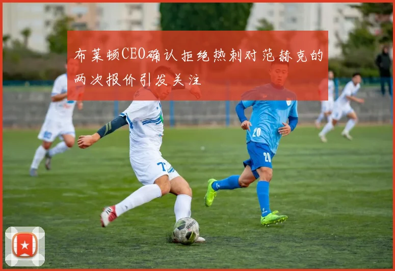 布莱顿CEO确认拒绝热刺对范赫克的两次报价引发关注