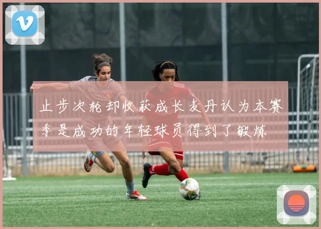 止步次轮却收获成长麦丹认为本赛季是成功的年轻球员得到了锻炼