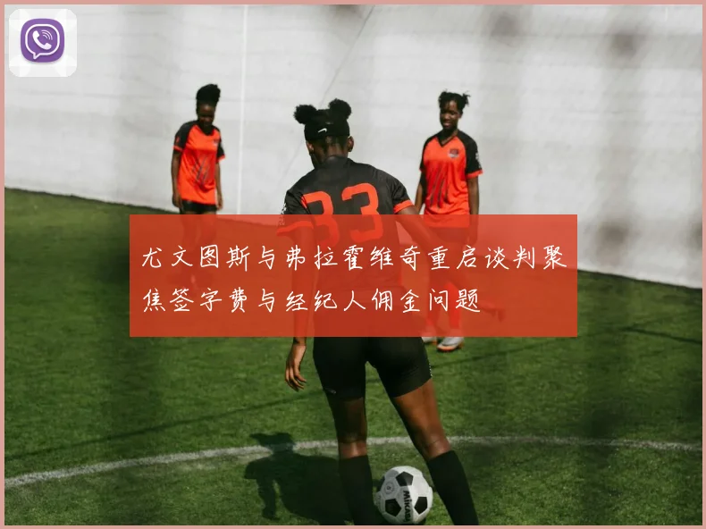 尤文图斯与弗拉霍维奇重启谈判聚焦签字费与经纪人佣金问题