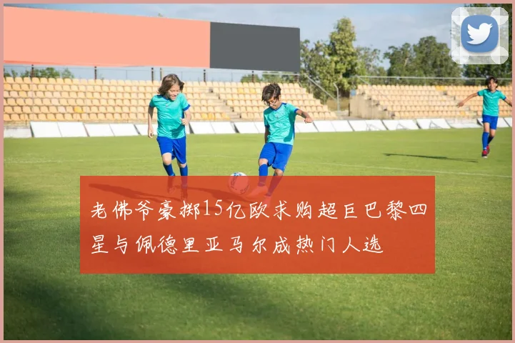 老佛爷豪掷15亿欧求购超巨巴黎四星与佩德里亚马尔成热门人选