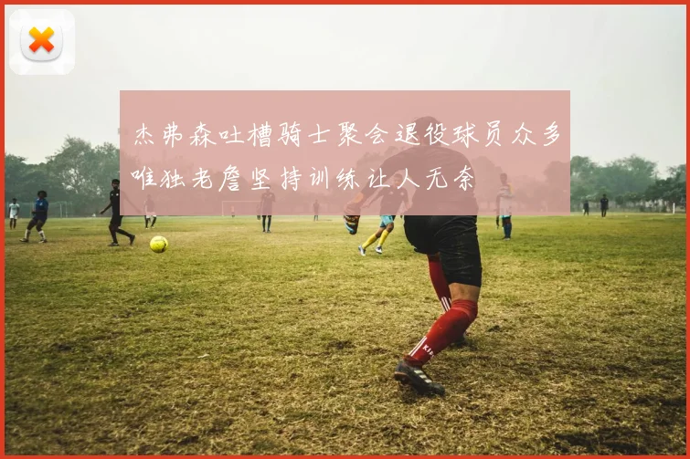 杰弗森吐槽骑士聚会退役球员众多唯独老詹坚持训练让人无奈