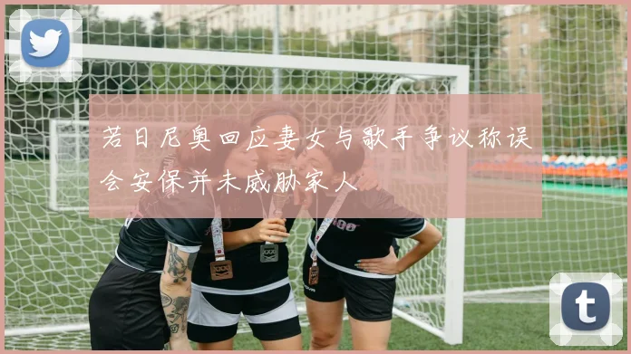 若日尼奥回应妻女与歌手争议称误会安保并未威胁家人