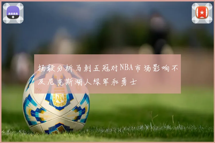 杨毅分析马刺五冠对NBA市场影响不及尼克斯湖人绿军和勇士