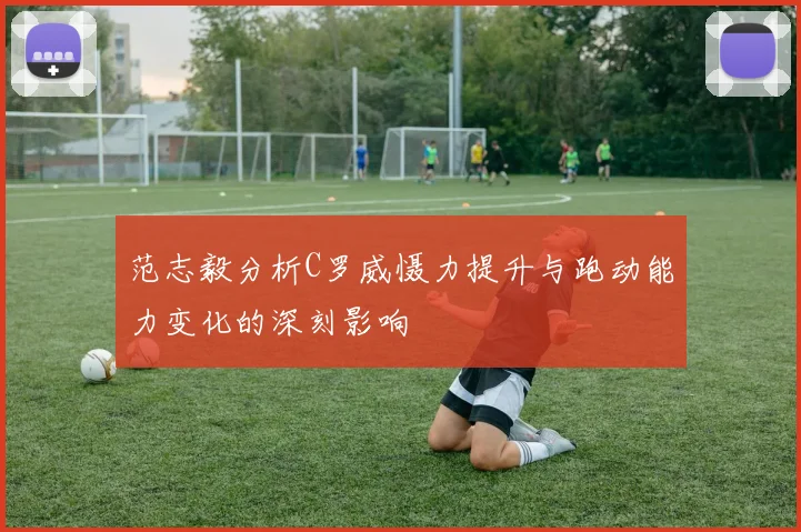 范志毅分析C罗威慑力提升与跑动能力变化的深刻影响