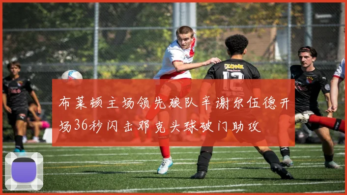 布莱顿主场领先狼队辛谢尔伍德开场36秒闪击邓克头球破门助攻