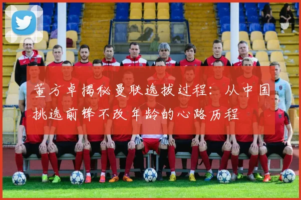 董方卓揭秘曼联选拔过程：从中国挑选前锋不改年龄的心路历程
