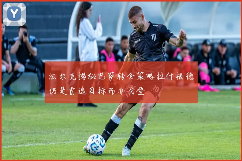 法尔克揭秘巴萨转会策略拉什福德仍是首选目标而非戈登